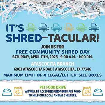It's Shred-Tacular! Free Community Shred Day at the Atascocita Branch, 6903 Atascocita Road, Atascocita, TX 77346, on Saturday April 11th, 2026 from 9:00 A.M. to 1:00 P.M. Maximum limit of 4 legal/letter-size boxes. Pet food drive also accepting unopened pet food to help local animal shelters.